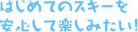 はじめてのスキーを安心して楽しみたい！